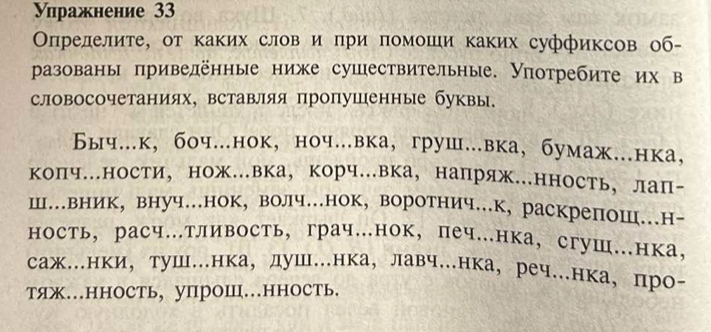 уπражнение 33 
Оπрелелите, от каких слов и при помоши каких суффиксов об- 
разованы πривелённые ниже сушествительные. Уотребите их в 
словосочетаниях, вставляя пропушенные буквы. 
Быч.к, боч..нок, ноч..вка,груш..вка, бумаж..нка， 
коПч.ности， нож.вка， корч.вка， напряж.нность， лаП- 
Ш…вник,внуч.нок, волч.нок, воротнич...к, раскрепош..н- 
ность， расч.тливость, грач.нок,печ.нка, сгуш.нка， 
саж.нки， туш.нка， душ…нка， лавч..нка， реч.нка， про- 
тяж…нHOCть, уПроШ…HHOсть.