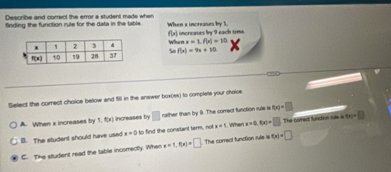 Describe and correct the error a student made when
finding the function rule for the data in the table. When x increases by 1,
f(x) increases by 9 each time.
When x=1,f(x)=10
So f(x)=9x+10. X
Select the correct choice below and fill in the answer box(es) to complete your choice.
A. When x increases by 1. f(x) increases by □ rather than by 9. The correct function rule is f(x)=□
B. The student should have used x=0 to find the constant term, not x=1. When x=0,f(x)=□. The correct function rule is f(x)=□
C. The student read the table incorrectly. When x=1,f(x)=□. The correct function rule is f(x)=□