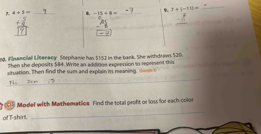 7+(-11)=
_ 
7. 4+5= _8. -15+8= _ 
10. Financial Literacy Stephanie has $152 in the bank. She withdraws $20. 
Then she deposits $84. Write an addition expression to represent this 
situation. Then find the sum and explain its meaning. (Example 8) 
_ 
cs $ Model with Mathematics Find the total profit or loss for each color 
of T-shirt. 
_