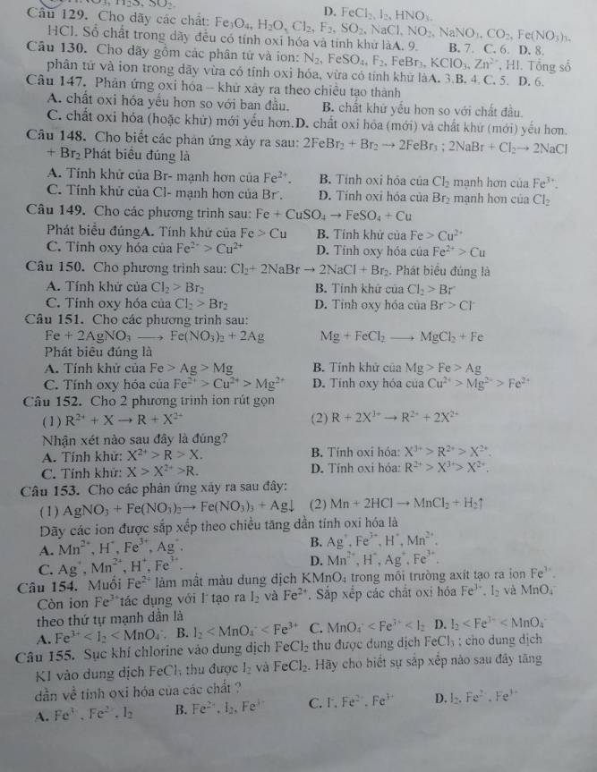 3,1123,30
D. FeCl_2,I_2,HNO_3.
Câu 129. Cho dãy các chất: Fe_3O_4,H_2O_3Cl_2,F_2,SO_2,NaCl,NO_2,NaNO_3,CO_2,Fe(NO_3)_3. B. 7. C. 6. D. 8.
HCl. Sổ chất trong dãy đều có tính oxi hóa và tính khử làA. 9.
Câu 130. Cho dãy gồm các phân tử và ion: N_2,FeSO_44F_2, eBr_3,KClO_3,Zn^(2+) , HI. Tổng số
phân tử và ion trong dãy vừa có tính oxi hóa, vừa có tính khử làA. 3.B. 4. C. 5. D. 6.
Câu 147. Phản ứng oxi hóa - khử xây ra theo chiều tạo thành
A. chất oxi hóa yếu hơn so với ban đầu. B. chất khử yếu hơn so với chất đầu.
C. chất oxi hóa (hoặc khử) mới yếu hơn.D. chất oxi hỏa (mới) và chất khứ (mới) yếu hơn.
Câu 148. Cho biết các phán ứng xảy ra sau: 2FeBr_2+Br_2to 2FeBr_3;2NaBr+Cl_2to 2NaCl
+Br_2 Phát biều đúng là
A. Tính khử của Br- mạnh hơn của Fe^(2+). B. Tính oxi hỏa của Cl_2 mạnh hơn của Fe^(3+).
C. Tính khử của Cl- mạnh hơn của Br . D. Tính oxỉ hóa của Br_2 mạnh hơn của Cl_2
Câu 149. Cho các phương trình sau: Fe Fe+CuSO_4to FeSO_4+Cu
Phát biểu đúngA. Tính khử của Fe>Cu B. Tính khử của Fe>Cu^(2+)
C. Tỉnh oxy hóa của Fe^(2+)>Cu^(2+) D. Tính oxy hóa của Fe^(2+)>Cu
Câu 150. Cho phương trình sau: Cl_2+2NaBrto 2NaCl+Br_2. Phát biểu đúng là
A. Tính khử của CI_2>Br_2 B. Tính khử của Cl_2>Br
C. Tính oxy hóa của Cl_2>Br_2 D. Tỉnh oxy hóa của Br>Cl^-
Câu 151. Cho các phương trình sau:
Fe+2AgNO_3to Fe(NO_3)_2+2Ag Mg+FeCl_2- to MgCl_2+Fe
Phát biêu đúng là
A. Tính khử của Fe>Ag>Mg B. Tính khử của Mg>Fe>Ag
C. Tính oxy hóa của Fe^(2+)>Cu^(2+)>Mg^(2+) D. Tính oxy hóa của Cu^(2+)>Mg^(2+)>Fe^(2+)
Câu 152. Cho 2 phương trình ion rút gọn
( 1 ) R^(2+)+Xto R+X^(2+) (2) R+2X^(3+)to R^(2+)+2X^(2+)
Nhận xét nào sau đây là đúng?
A. Tính khử: X^(2+)>R>X. B. Tỉnh oxỉ hóa X^(3+)>R^(2+)>X^(2+).
C. Tỉnh khử: X>X^(2+)>R. D. Tính oxi hóa: R^(2+)>X^(3+)>X^(2+).
Câu 153. Cho các phản ứng xây ra sau đây:
( 1) AgNO_3+Fe(NO_3)_2to Fe(NO_3)_3+Agdownarrow (2) Mn+2HClto MnCl_2+H_2uparrow
Dãy các ion được sắp xếp theo chiều tăng dần tính oxi hóa là
A. Mn^(2+),H^+,Fe^(3+),Ag^+.
B. Ag^+,Fe^(3+),H^+,Mn^(2+).
C. Ag^+,Mn^(2+),H^+,Fe^(3+). D. Mn^(2+),H^+,Ag^+,Fe^(3+).
Câu 154. Muồi Fe^(2+) làm mất màu dung dịch KM nO_4 trong môi trường axít tạo ra ion Fe^(3+).
Còn ion Fe^3 tác dụng với l tạo ra I_2 và Fe^(2+) Sắp xếp các chất oxi hóa Fe^(3+).I_2 và MnO_4
theo thứ tự mạnh dần là
A. Fe^(3+) . B. I_2 C. MnO_4 D. I_2
Câu 155. Sục khí chlorine vào dung dịch FeCl_2 thu được dung dịch FeCl_3; cho dung dịch
K1 vào dung dịch Fe C1; thu được l_2 và FeCl_2 Hãy cho biết sự sắp xếp nào sau đây tăng
dần về tinh oxi hóa của các chất ?
A. Fe^3.Fe^(2+).I_2 B. Fe^(2+),I_2,Fe^(3+) C. F.Fe^(2+).Fe^(3+) D. I_2,Fe^(2+),Fe^(3+)