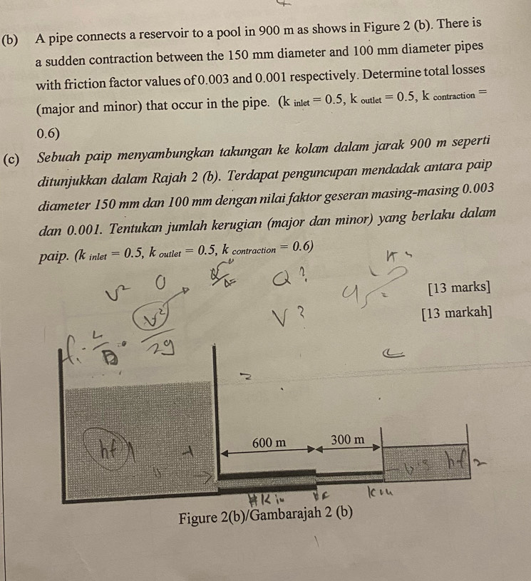 A pipe connects a reservoir to a pool in 900 m as shows in Figure 2 (b). There is 
a sudden contraction between the 150 mm diameter and 100 mm diameter pipes 
with friction factor values of 0.003 and 0.001 respectively. Determine total losses 
(major and minor) that occur in the pipe. (k_inlet=0.5, k_outlet=0.5, k_contraction=
0.6) 
(c) Sebuah paip menyambungkan takungan ke kolam dalam jarak 900 m seperti 
ditunjukkan dalam Rajah 2 (b). Terdapat penguncupan mendadak antara paip 
diameter 150 mm dan 100 mm dengan nilai faktor geseran masing-masing 0.003
dan 0.001. Tentukan jumlah kerugian (major dan minor) yang berlaku dalam 
paip. (k_inlet=0.5, k_outlet=0.5, k_contraction =0.6)
[13 marks] 
[13 markah]
600 m 300 m
Figure 2(b)/Gambarajah 2 (b)