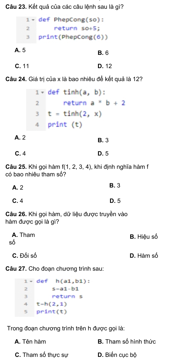 Kết quả của các câu lệnh sau là gì?
1× def PhepCong(so):
2 return S a +2
3 print(PhepCong(6))
A. 5 B. 6
C. 11 D. 12
Câu 24. Giá trị của x là bao nhiêu để kết quả là 12?
1× def tinh (a,b) : 
2 return a^*b+2
3 t=tinh(2,x)
4 print (t)
A. 2 B. 3
C. 4 D. 5
Câu 25. Khi gọi hàm f(1,2,3,4) , khi định nghĩa hàm f
có bao nhiêu tham số?
A. 2 B. 3
C. 4 D. 5
Câu 26. Khi gọi hàm, dữ liệu được truyền vào
hàm được gọi là gì?
A. Tham
B. Hiệu số
số
C. Đối số D. Hàm số
Câu 27. Cho đoạn chương trình sau:
1 def h(a1,b1) : 
2 s=a1-b1
3 return s
4 t-h(2,1)
5 print(t)
Trong đoạn chương trình trên h được gọi là:
A. Tên hàm B. Tham số hình thức
C. Tham số thực sự D. Biến cục bộ