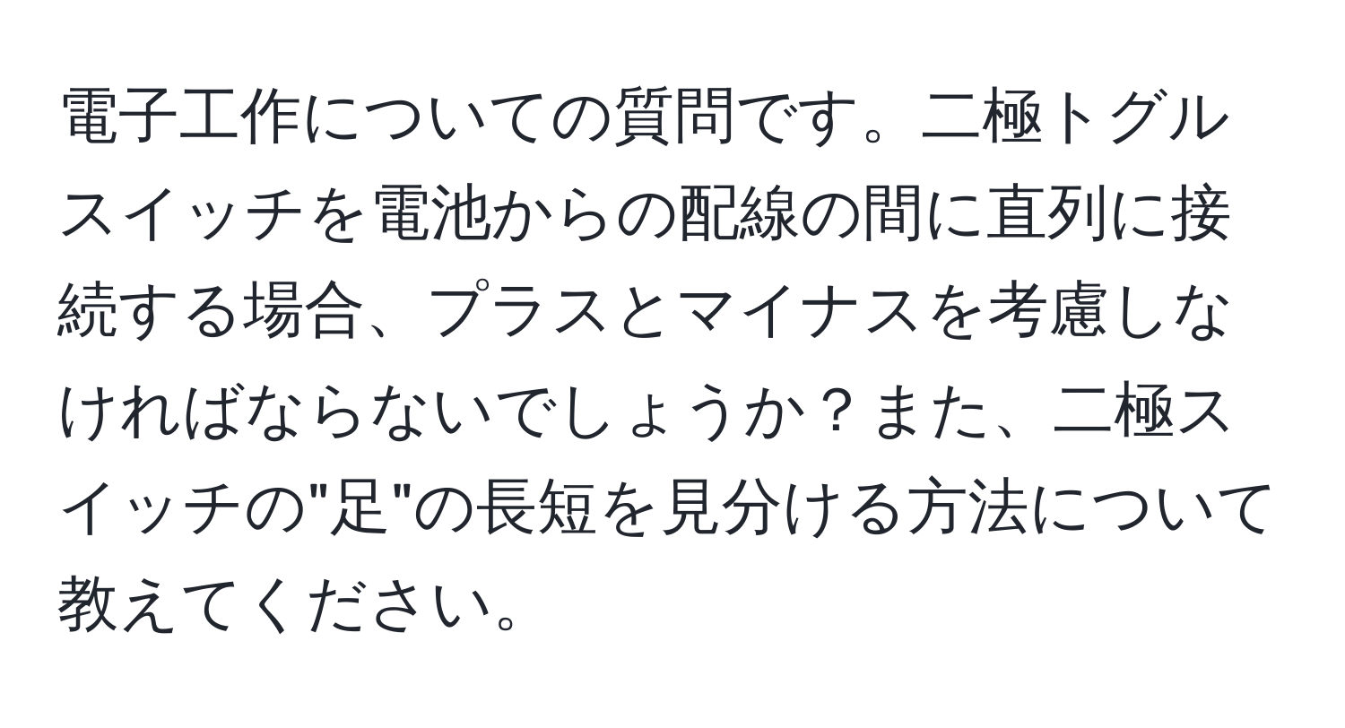 電子工作についての質問です。二極トグルスイッチを電池からの配線の間に直列に接続する場合、プラスとマイナスを考慮しなければならないでしょうか？また、二極スイッチの"足"の長短を見分ける方法について教えてください。