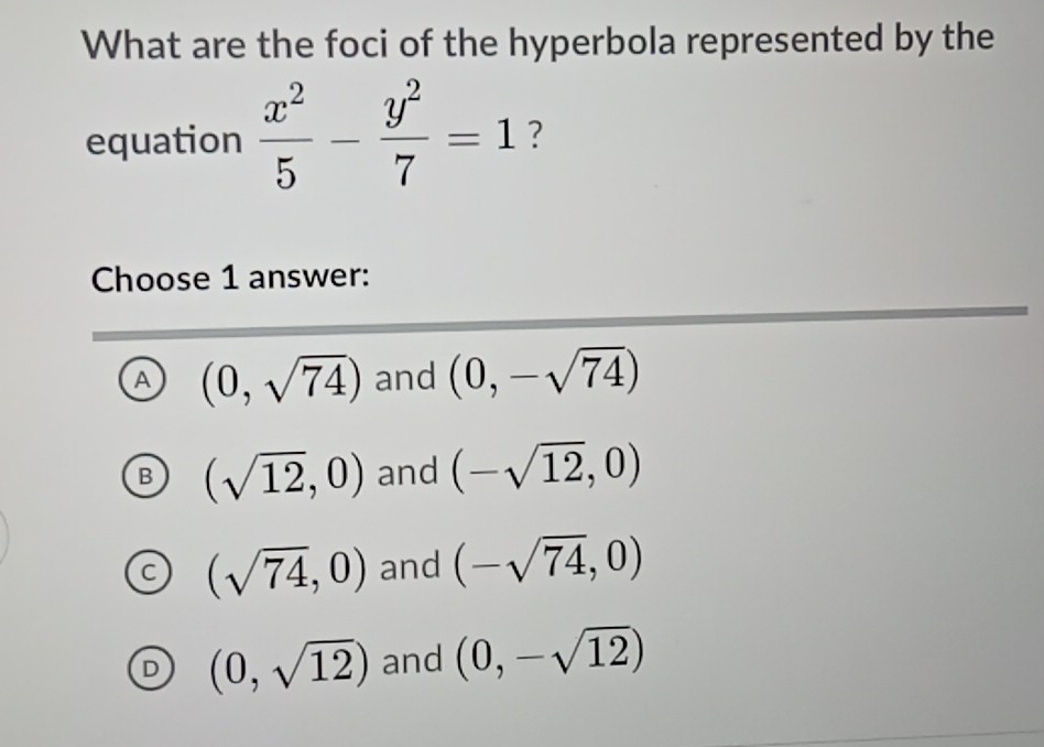 What are the foci of the hyperbola represented by the
equation  x^2/5 - y^2/7 =1 ?
Choose 1 answer:
A (0,sqrt(74)) and (0,-sqrt(74))
B (sqrt(12),0) and (-sqrt(12),0)
(sqrt(74),0) and (-sqrt(74),0)
(0,sqrt(12)) and (0,-sqrt(12))