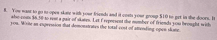 You want to go to open skate with your friends and it costs your group $10 to get in the doors. It 
also costs $6.50 to rent a pair of skates. Let f represent the number of friends you brought with 
you. Write an expression that demonstrates the total cost of attending open skate.