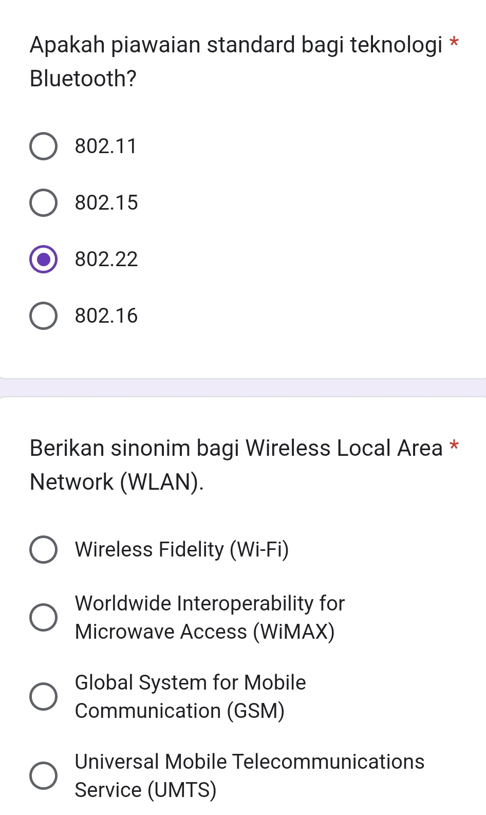 Apakah piawaian standard bagi teknologi *
Bluetooth?
802.11
802.15
802.22
802.16
Berikan sinonim bagi Wireless Local Area *
Network (WLAN).
Wireless Fidelity (Wi-Fi)
Worldwide Interoperability for
Microwave Access (WiMAX)
Global System for Mobile
Communication (GSM)
Universal Mobile Telecommunications
Service (UMTS)