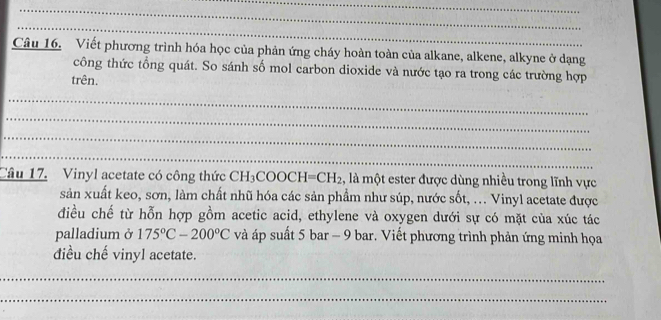 Viết phương trình hóa học của phản ứng cháy hoàn toàn của alkane, alkene, alkyne ở dạng 
công thức tổng quát. So sánh số mol carbon dioxide và nước tạo ra trong các trường hợp 
trên. 
_ 
_ 
_ 
_ 
Câu 17. Vinyl acetate có công thức CH_3COOCH=CH_2 , là một ester được dùng nhiều trong lĩnh vực 
sản xuất keo, sơn, làm chất nhũ hóa các sản phẩm như súp, nước sốt, ... Vinyl acetate được 
điều chế từ hỗn hợp gồm acetic acid, ethylene và oxygen dưới sự có mặt của xúc tác 
palladium ở 175°C-200°C và áp suất 5 bar - 9 bar. Viết phương trình phản ứng minh họa 
điều chế vinyl acetate. 
_ 
_