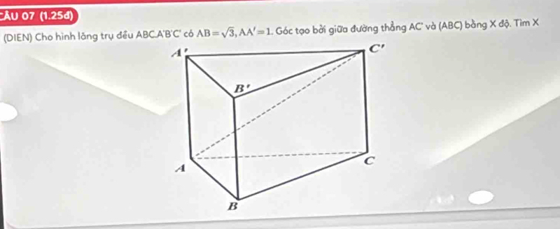 ẤU 07 (1.25đ)
(DIEN) Cho hình lăng trụ đều ABCA'B'C' có AB=sqrt(3),AA'=1 Góc tạo bởi giữa đường thẳng AC' và (ABC) bằng X độ. Tìm X