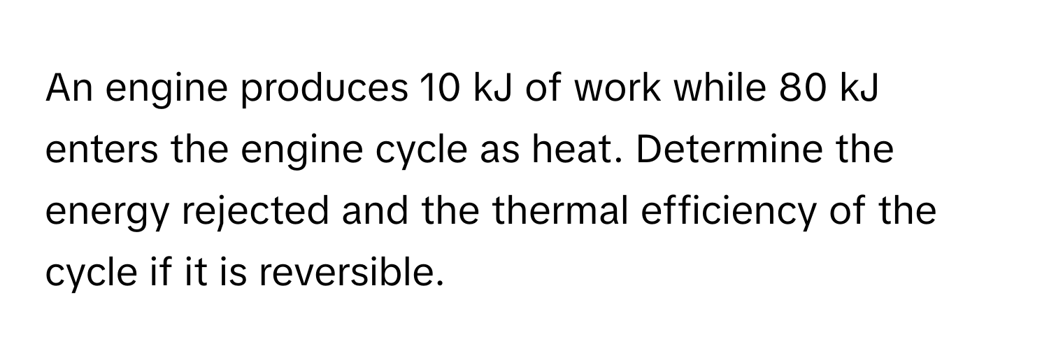 An engine produces 10 kJ of work while 80 kJ enters the engine cycle as heat. Determine the energy rejected and the thermal efficiency of the cycle if it is reversible.