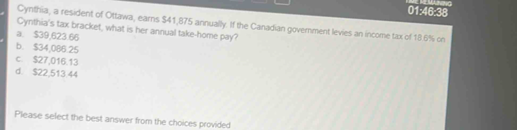 ME REMAZING
01:46:38
Cynthia, a resident of Ottawa, earns $41,875 annually. If the Canadian government levies an income tax of 18.6% on
Cynthia's tax bracket, what is her annual take-home pay?
a. $39,623.66
b. $34,086.25
c. $27,016.13
d. $22,513.44
Please select the best answer from the choices provided