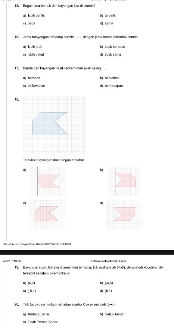 Bagaimana bentuk dari bayangan kita di cermin?
a) ebih cantik b) terballik
c) beda d) sama
16. Jarak banyangan terhadap cermin ........ dengan jarak benda terhadap cermin
a) ebih jauh b) tidak berbeda
c) ebih dekat d) tidak sama
17. Benda dan bayangan hasill pencerminan akan salling ......
a) berbeda b) berkaitan
c) berlawanan d) berhadapan
18.
Tentukan bayangan dari bangun tersebut
a)
b)
c)
https://quizizz.cor/printquiz/61c6a6907760a1001d30060
2/9/25, 7:13 PM Lathan Soal Refleksi | Quizizz
19. Bayangan suatu titik jika dicerminkan terhadap titik asal adaah (4,-6) Berapakah koordinat titik
tersebut sebel₹lum dicerminkan?
a) (4,6) b) (-4,6)
c) (-6,4) d) (6,4)
20. Titik (a,b) dicerminkan terhadap sumbu X akan menjadi (a,-b)
a) Kadang Benar b) Sellallu benar
c) Tidak Pernah Benar