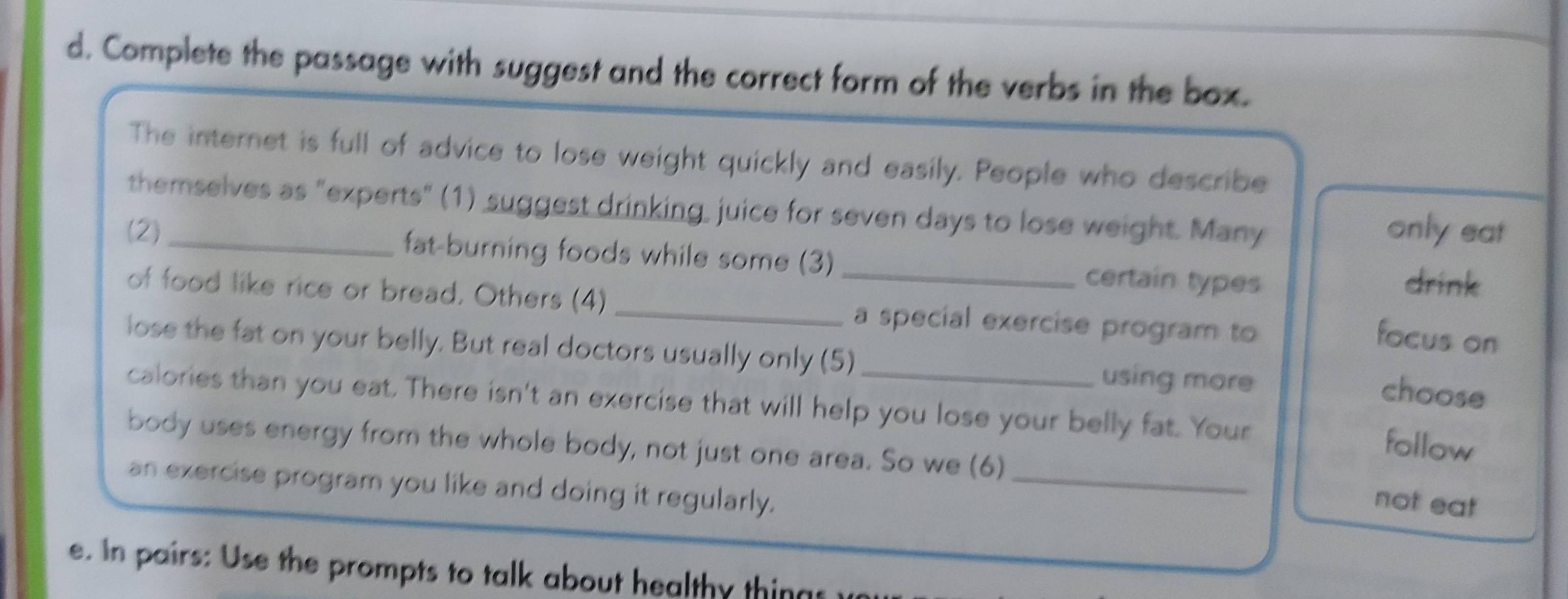 Complete the passage with suggest and the correct form of the verbs in the box. 
The internet is full of advice to lose weight quickly and easily. People who describe 
themselves as "experts" (1) suggest drinking, juice for seven days to lose weight. Many only eat 
(2) _fat-burning foods while some (3) _certain types drink 
of food like rice or bread. Others (4) _a special exercise program to 
focus on 
lose the fat on your belly. But real doctors usually only (5) _using more 
choose 
calories than you eat. There isn't an exercise that will help you lose your belly fat. Your 
follow 
body uses energy from the whole body, not just one area. So we (6)_ 
an exercise program you like and doing it regularly. 
not eat 
e. In pairs: Use the prompts to talk about healthy things