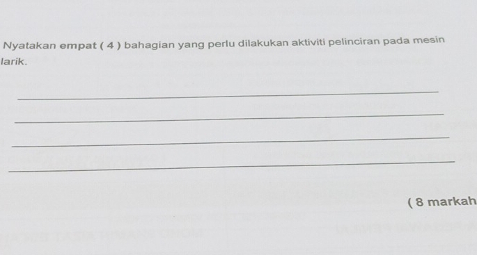 Nyatakan empat ( 4 ) bahagian yang perlu dilakukan aktiviti pelinciran pada mesin 
larik. 
_ 
_ 
_ 
_ 
( 8 markah