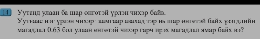 14 Уутанл улаан ба шар θнгθтэй γрлэн чихэр байв. 
Уутнаас нэг урлэн чихэр таамгаар авахад тэр нь шар θнгθтэй байх γзэгдлийη 
магадлал θ.б3 бол улаан θнгθтэй чихэр гарч ирэх магадлал ямар байх вэ?