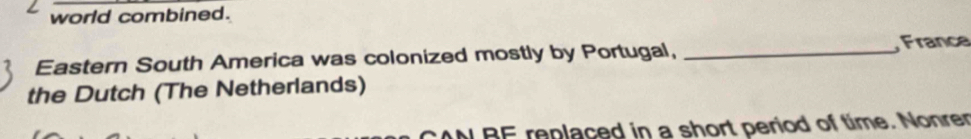 world combined. 
Eastern South America was colonized mostly by Portugal, _France 
the Dutch (The Netherlands) 
CAN BE replaced in a short period of time. Nonrer
