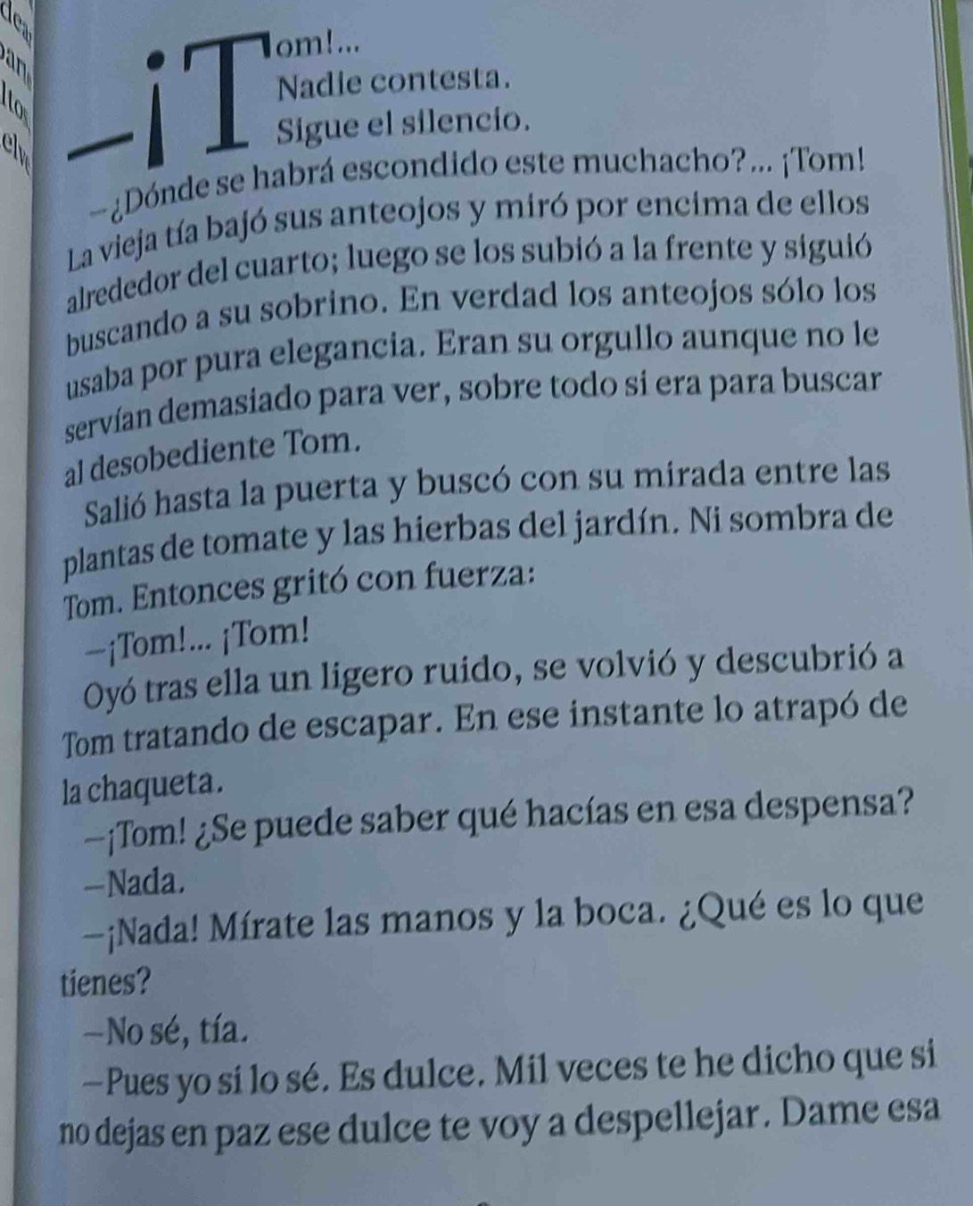 Nadie contesta.
Sigue el silencio.
-¿Dónde se habrá escondido este muchacho?... ¡Tom!
La vieja tía bajó sus anteojos y miró por encima de ellos
alrededor del cuarto; luego se los subió a la frente y siguió
buscando a su sobrino. En verdad los anteojos sólo los
usaba por pura elegancia. Eran su orgullo aunque no le
servían demasiado para ver, sobre todo si era para buscar
al desobediente Tom.
Salió hasta la puerta y buscó con su mirada entre las
plantas de tomate y las hierbas del jardín. Ni sombra de
Tom. Entonces gritó con fuerza:
-¡Tom!... ¡Tom!
Oyó tras ella un ligero ruido, se volvió y descubrió a
Tom tratando de escapar. En ese instante lo atrapó de
la chaqueta.
—¡Tom! ¿Se puede saber qué hacías en esa despensa?
—Nada.
—¡Nada! Mírate las manos y la boca. ¿Qué es lo que
tienes?
—No sé, tía.
—Pues yo si lo sé. Es dulce. Mil veces te he dicho que si
no dejas en paz ese dulce te voy a despellejar. Dame esa