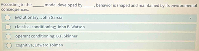 According to the_ model developed by _, behavior is shaped and maintained by its environmental
consequences.
evolutionary; John Garcia
classical conditioning; John B. Watson
operant conditioning; B.F. Skinner
cognitive; Edward Tolman