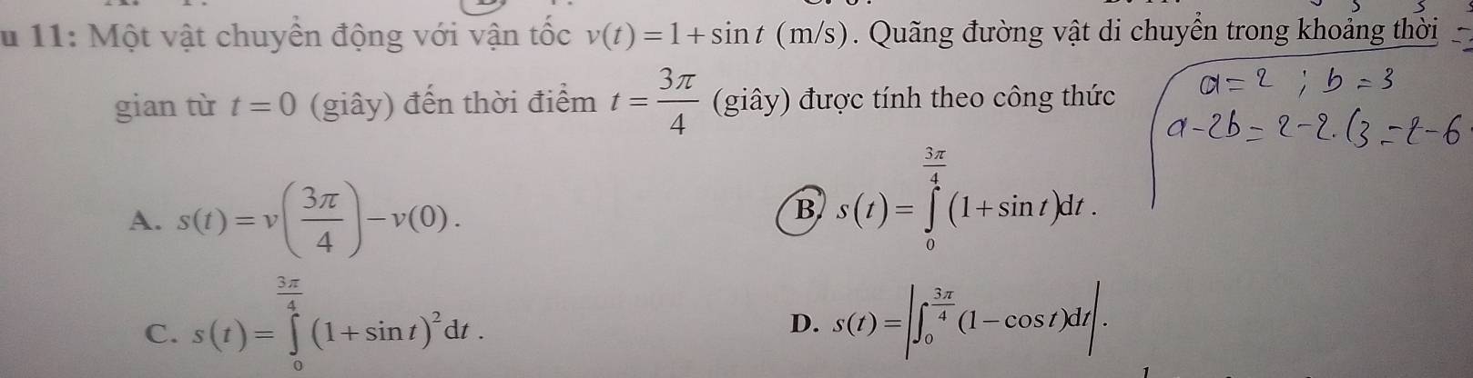 11: Một vật chuyền động với vận tốc v(t)=1+sin t(m/s). Qu ng đường vật di chuyển trong khoảng thời
gian từ t=0 (giây) đến thời điểm t= 3π /4  (gihat ay) được tính theo công thức
A. s(t)=v( 3π /4 )-v(0).
B s(t)=∈tlimits _0^((frac 3π)4)(1+sin t)dt.
C. s(t)=∈tlimits _0^((frac 3π)4)(1+sin t)^2dt.
D. s(t)=|∈t _0^((frac 3π)4)(1-cos t)dt|.