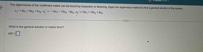 The eigenvalues of the coefficient matrix can be found by inspection or factoring. Apply the eigenvalue method to find a general solution of the system.
x_1^(x'=9x_1) +9x_2+4x_3,x_2'=-10x_1- 10x_2-9x_3, x_3'=10x_1+10x_2+9x_3
What is the general solution in matrix form?
x(t)=□