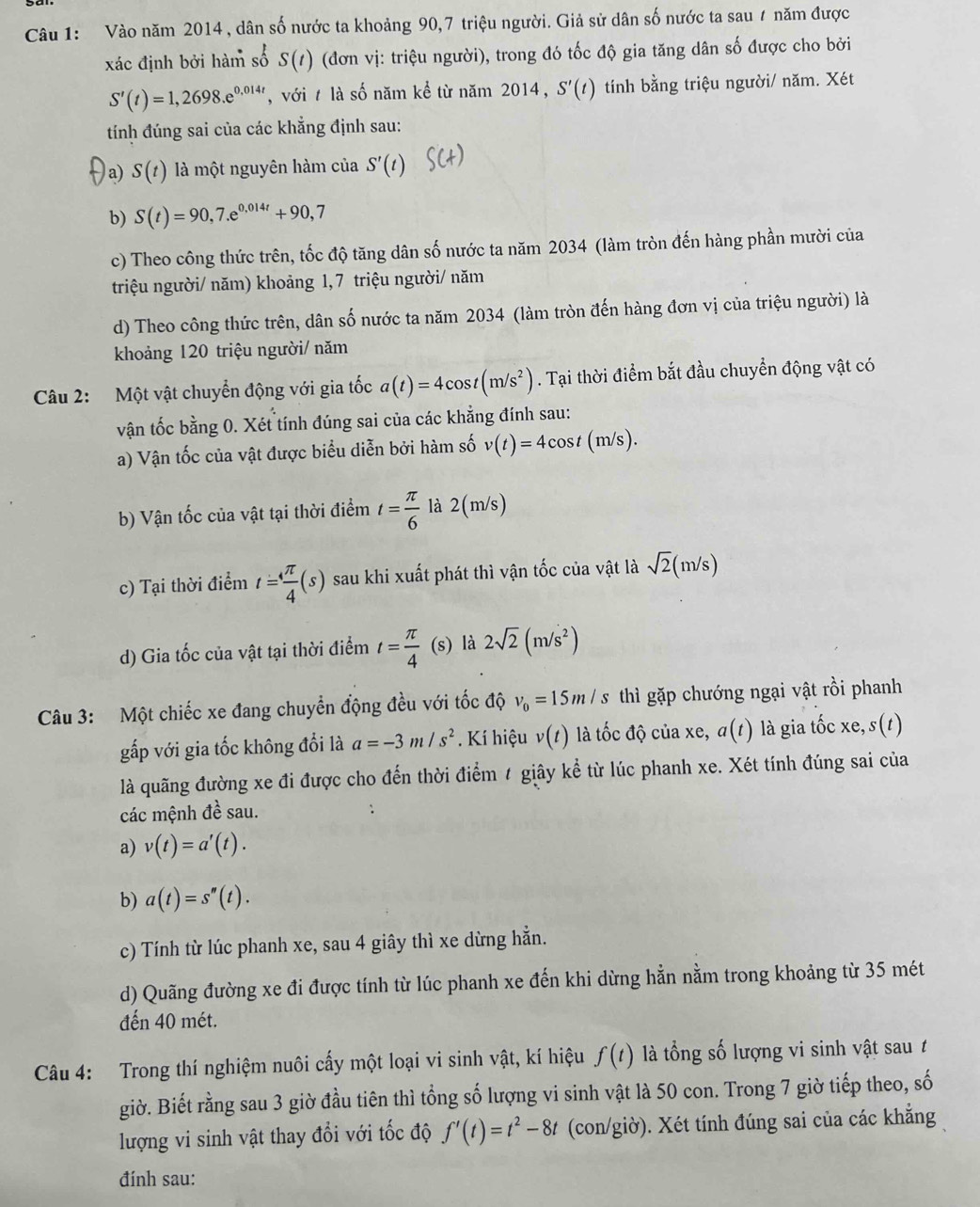 Vào năm 2014 , dân số nước ta khoảng 90,7 triệu người. Giả sử dân số nước ta sau 7 năm được
xác định bởi hàm số S(t) (đơn vị: triệu người), trong đó tốc độ gia tăng dân số được cho bởi
S'(t)=1,2698.e^(0.014t) , với t là số năm kể từ năm 2014, S'(t) tính bằng triệu người/ năm. Xét
tính đúng sai của các khẳng định sau:
a) S(t) là một nguyên hàm của S'(t)
b) S(t)=90,7.e^(0,014t)+90,7
c) Theo công thức trên, tốc độ tăng dân số nước ta năm 2034 (làm tròn đến hàng phần mười của
triệu người/ năm) khoảng 1, 7 triệu người/ năm
d) Theo công thức trên, dân số nước ta năm 2034 (làm tròn đến hàng đơn vị của triệu người) là
khoảng 120 triệu người/ năm
Câu 2: Một vật chuyển động với gia tốc a(t)=4cos t(m/s^2). Tại thời điểm bắt đầu chuyển động vật có
vận tốc bằng 0. Xét tính đúng sai của các khẳng đính sau:
a) Vận tốc của vật được biểu diễn bởi hàm số v(t)=4cos t(m/s).
b) Vận tốc của vật tại thời điểm t= π /6  là 2(m/s)
c) Tại thời điểm t= 4π /4 (s) sau khi xuất phát thì vận tốc của vật là sqrt(2)(m/s)
d) Gia tốc của vật tại thời điểm t= π /4 (s) là 2sqrt(2)(m/s^2)
Câu 3: Một chiếc xe đang chuyển động đều với tốc độ v_0=15m/s thì gặp chướng ngại vật rồi phanh
gấp với gia tốc không đổi là a=-3m/s^2. Kí hiệu v(t) là tốc độ của xe, a(t) là gia tốc xe. s(t)
là quãng đường xe đi được cho đến thời điểm / giây kể từ lúc phanh xe. Xét tính đúng sai của
các mệnh 4 è sau.
a) v(t)=a'(t).
b) a(t)=s''(t).
c) Tính từ lúc phanh xe, sau 4 giây thì xe dừng hằn.
d) Quãng đường xe đi được tính từ lúc phanh xe đến khi dừng hằn nằm trong khoảng từ 35 mét
đến 40 mét.
Câu 4: Trong thí nghiệm nuôi cấy một loại vi sinh vật, kí hiệu f(t) là ổng số lượng vi sinh vật sau t
giờ. Biết rằng sau 3 giờ đầu tiên thì tổng số lượng vi sinh vật là 50 con. Trong 7 giờ tiếp theo, số
lượng vi sinh vật thay đổi với tốc độ f'(t)=t^2-8t (con/giờ). Xét tính đúng sai của các khẳng
đính sau: