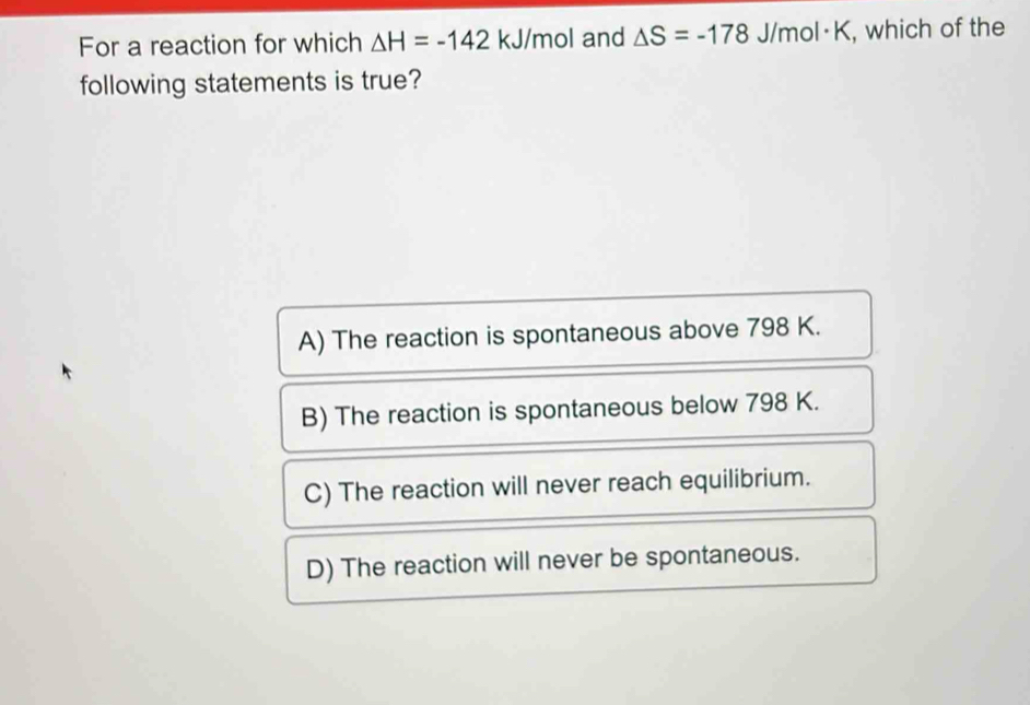 For a reaction for which △ H=-142 kJ/mol and △ S=-178 J/mol · K, , which of the
following statements is true?
A) The reaction is spontaneous above 798 K.
B) The reaction is spontaneous below 798 K.
C) The reaction will never reach equilibrium.
D) The reaction will never be spontaneous.