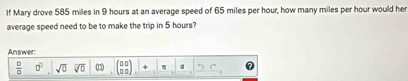 If Mary drove 585 miles in 9 hours at an average speed of 65 miles per hour, how many miles per hour would her 
average speed need to be to make the trip in 5 hours? 
Answer:
frac □ (□)^(□) a^0sqrt(0)sqrt[□](0) (▲) (beginarrayr 00 00endarray ),beginvmatrix /  to endarray , beginvmatrix arctan º