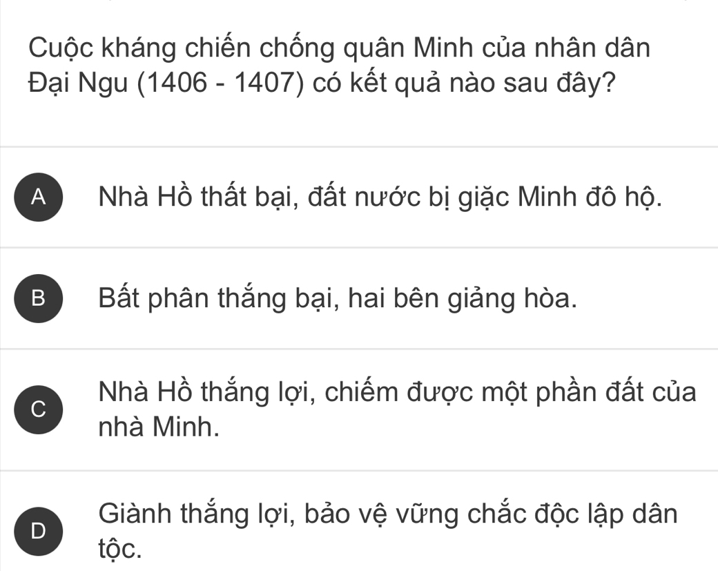 Cuộc kháng chiến chống quân Minh của nhân dân
Đại Ngu (1406 - 1407) có kết quả nào sau đây?
A Nhà Hồ thất bại, đất nước bị giặc Minh đô hộ.
B Bất phân thắng bại, hai bên giảng hòa.
C
Nhà Hồ thắng lợi, chiếm được một phần đất của
nhà Minh.
D
Giành thắng lợi, bảo vệ vững chắc độc lập dân
tộc.