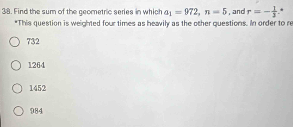 Find the sum of the geometric series in which a_1=972, n=5 , and r=- 1/3  *
*This question is weighted four times as heavily as the other questions. In order to re
732
1264
1452
984