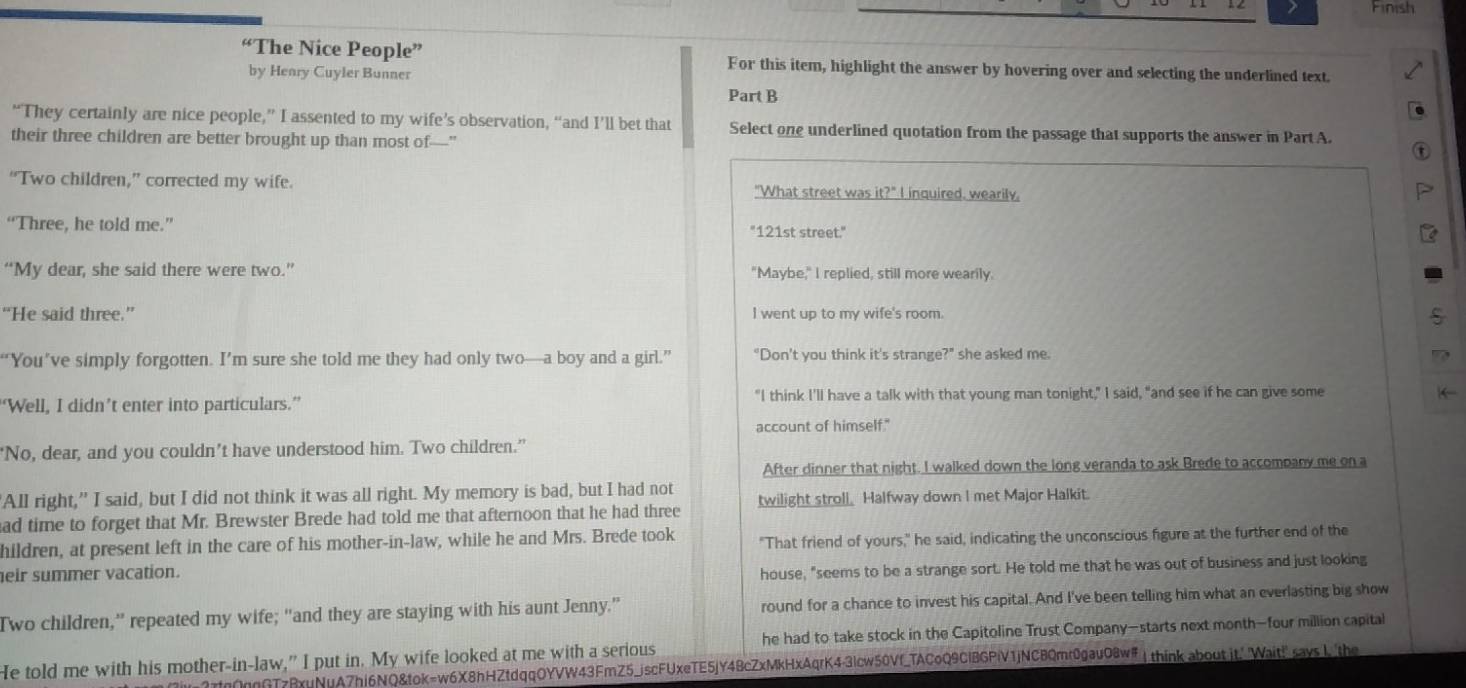 Finish
“The Nice People” For this item, highlight the answer by hovering over and selecting the underlined text.
by Henry Cuyler Bunner
Part B
“They certainly are nice people,” I assented to my wife’s observation, “and I’ll bet that Select one underlined quotation from the passage that supports the answer in Part A.
their three children are better brought up than most of"
“Two children,” corrected my wife. "What street was it?^circ  I inquired. wearily.
“Three, he told me.” "121st street."
“My dear, she said there were two.” "Maybe," I replied, still more wearily.
“He said three.” I went up to my wife's room.
“You’ve simply forgotten. I’m sure she told me they had only two—a boy and a girl.” “Don’t you think it's strange?" she asked me.
“Well, I didn’t enter into particulars.” "I think I'll have a talk with that young man tonight," I said, "and see if he can give some
account of himself."
"No, dear, and you couldn’t have understood him. Two children.”
After dinner that night. I walked down the long veranda to ask Brede to accompany me on a
'All right," I said, but I did not think it was all right. My memory is bad, but I had not
ad time to forget that Mr. Brewster Brede had told me that afternoon that he had three twilight stroll. Halfway down I met Major Halkit.
hildren, at present left in the care of his mother-in-law, while he and Mrs. Brede took "That friend of yours," he said, indicating the unconscious figure at the further end of the
eir summer vacation.
house, "seems to be a strange sort. He told me that he was out of business and just looking
Two children,” repeated my wife; “and they are staying with his aunt Jenny.” round for a chance to invest his capital. And I've been telling him what an everlasting big show
He told me with his mother-in-law,” I put in. My wife looked at me with a serious he had to take stock in the Capitoline Trust Company—starts next month—four million capital
nGTzBxuNuA7hi6NQ&tok=w6X8hHZtdqqOYVW43FmZ5_jscFUxeTE5jY4BcZxMkHxAqrK4-3lcw50Vf_TACoQ9CIBGPiV1jNCBQmr0gau08w# ↓ think about it.' 'Wait!" says I 'the