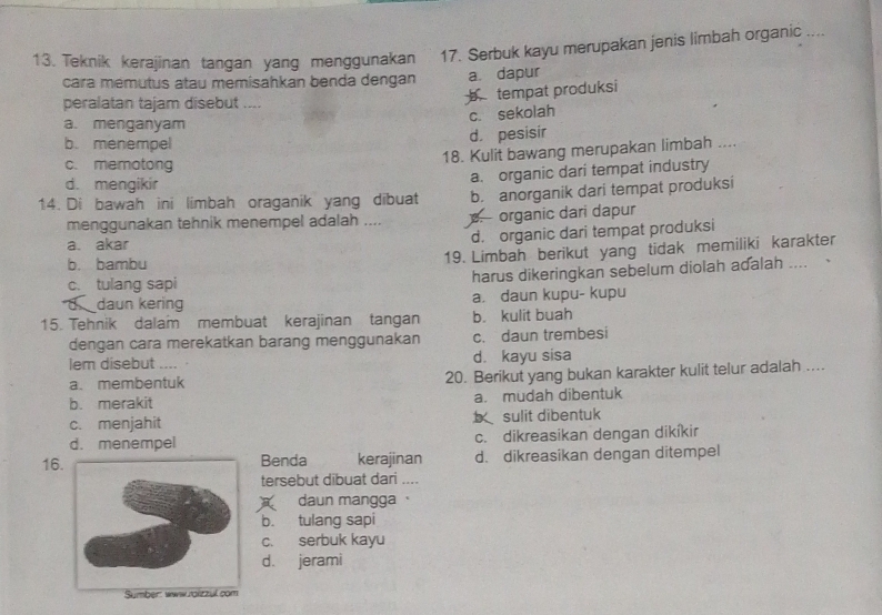 Teknik kerajinan tangan yang menggunakan 17. Serbuk kayu merupakan jenis limbah organic ....
cara mémutus atau memisahkan benda dengan a. dapur
peralatan tajam disebut ....
tempat produksi
c. sekolah
a. menganyam
b. menempel
d. pesisir
18. Kulit bawang merupakan limbah ....
c. memotong
d. mengikir
a. organic dari tempat industry
14. Di bawah ini limbah oraganik yang dibuat b. anorganik dari tempat produksi
menggunakan tehnik menempel adalah ..... organic dari dapur
a. akar
d. organic dari tempat produksi
b. bambu
19. Limbah berikut yang tidak memiliki karakter
c. tulang sapi
harus dikeringkan sebelum diolah adalah ....
. daun kering a. daun kupu- kupu
15. Tehnik dalam membuat kerajinan tangan b. kulit buah
dengan cara merekatkan barang menggunakan c. daun trembesi
lem disebut .... d. kayu sisa
a、 membentuk 20. Berikut yang bukan karakter kulit telur adalah.....
b. merakit a. mudah dibentuk
c. menjahit sulit dibentuk
d. menempel c. dikreasikan dengan dikíkir
16 Benda kerajinan d. dikreasikan dengan ditempel
tersebut dībuat dari ....
daun mangga 
b. tulang sapi
c. serbuk kayu
d. jerami