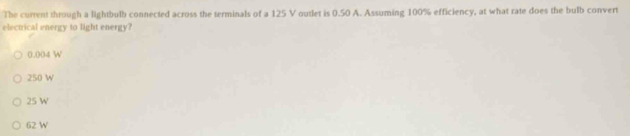 The current through a lightbulb connected across the terminals of a 125 V outlet is 0.50 A. Assuming 100% efficiency, at what rate does the bulb convert
electrical energy to light energy?
0.004 W
250 W
25 W
62 W