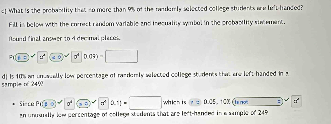 What is the probability that no more than 9% of the randomly selected college students are left-handed? 
Fill in below with the correct random variable and inequality symbol in the probability statement. 
Round final answer to 4 decimal places.
P(widehat pRightarrow 0^6 ≤slant 0 sigma^4 0.09)=□ □^
d) Is 10% an unusually low percentage of randomly selected college students that are left-handed in a 
sample of 249? 
Since P(hat papprox 0^6 0^60.1)=□^ which is 0.05, 10% is not 。 0^6
an unusually low percentage of college students that are left-handed in a sample of 249