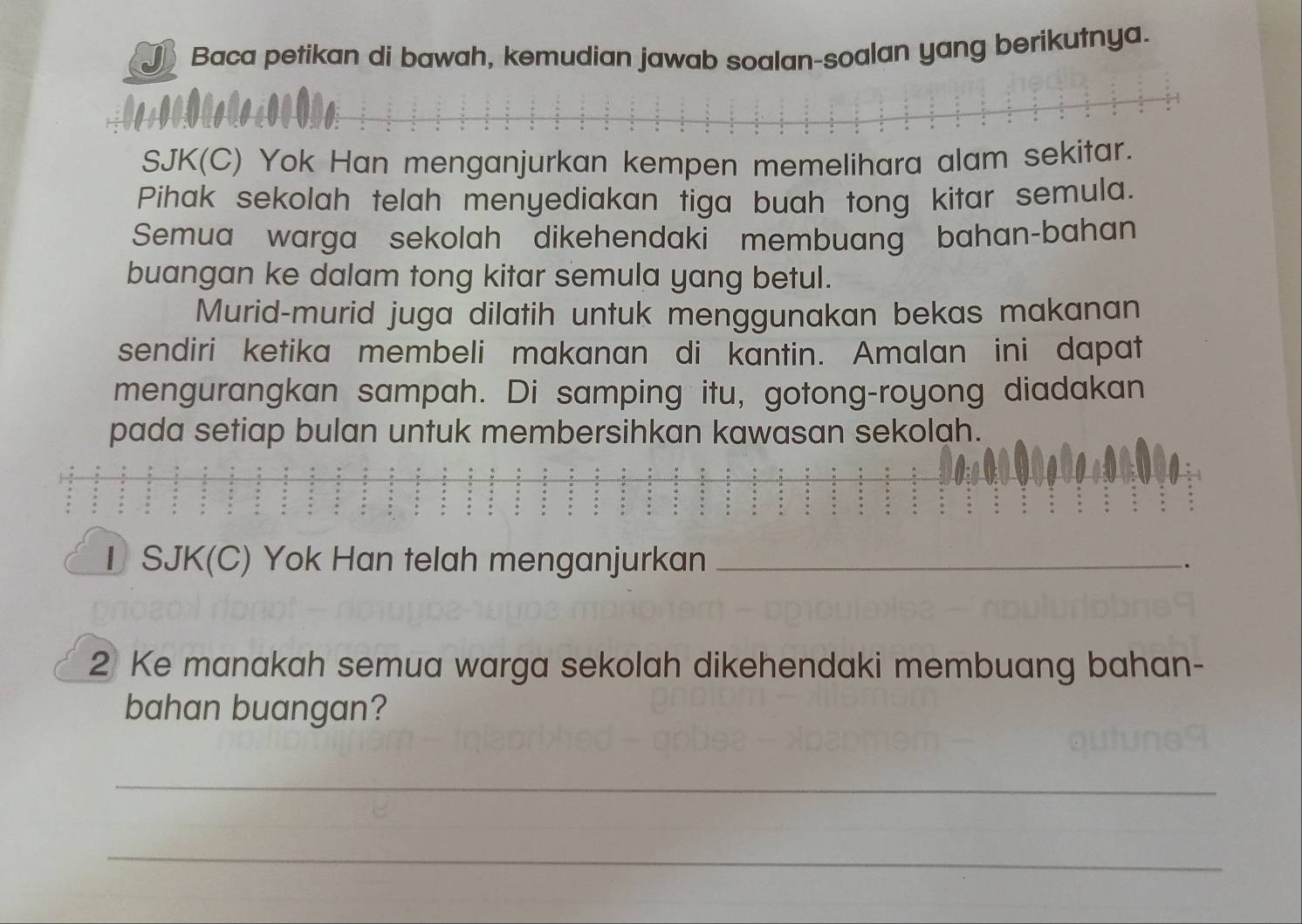 Baca petikan di bawah, kemudian jawab soalan-soalan yang berikutnya. 
SJK(C) Yok Han menganjurkan kempen memelihara alam sekitar. 
Pihak sekolah telah menyediakan tiga buah tong kitar semula. 
Semua warga sekolah dikehendaki membuang bahan-bahan 
buangan ke dalam tong kitar semula yang betul. 
Murid-murid juga dilatih untuk menggunakan bekas makanan 
sendiri ketika membeli makanan di kantin. Amalan ini dapat 
mengurangkan sampah. Di samping itu, gotong-royong diadakan 
pada setiap bulan untuk membersihkan kawasan sekolah. 
I SJK(C) Yok Han telah menganjurkan _、 
2 Ke manakah semua warga sekolah dikehendaki membuang bahan- 
bahan buangan? 
_ 
_