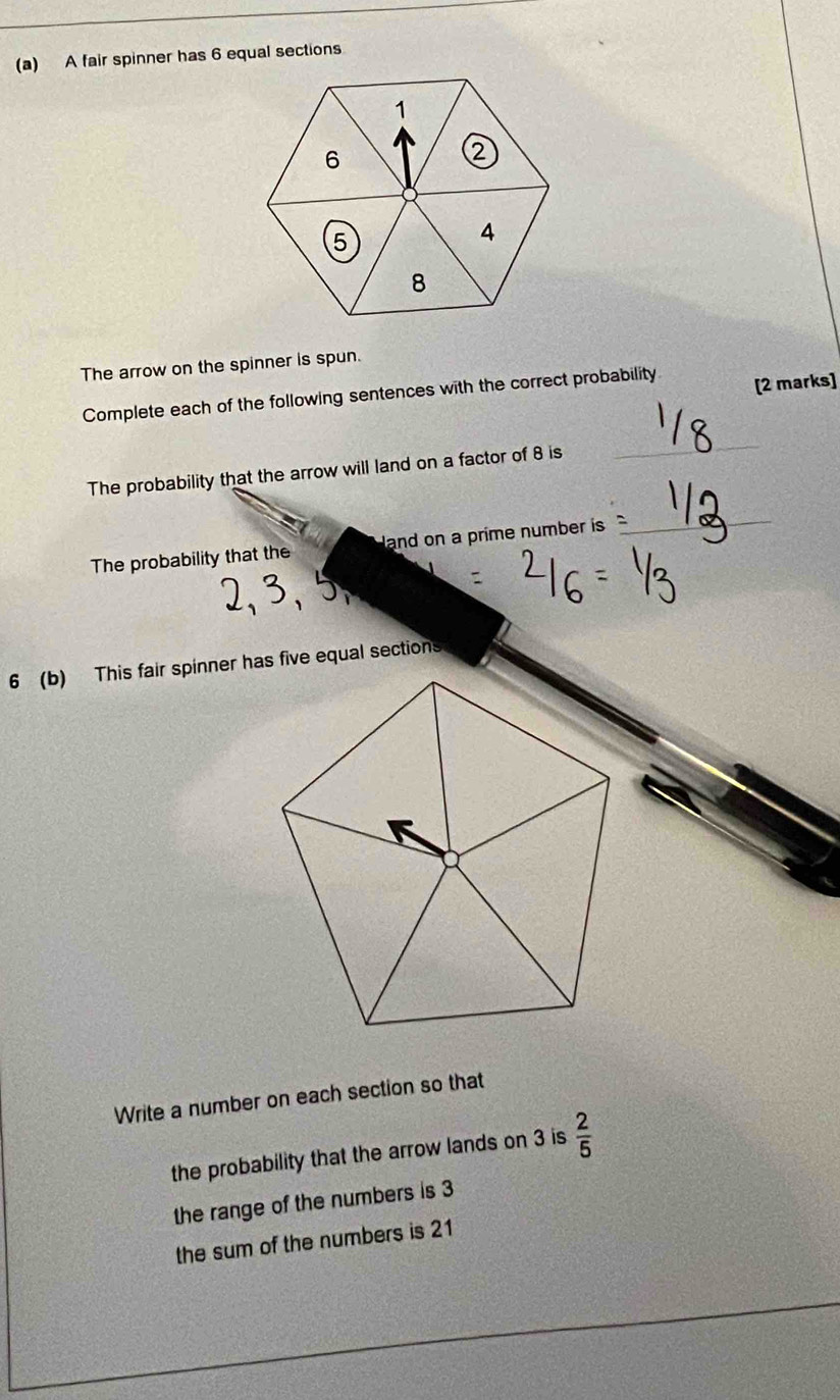 A fair spinner has 6 equal sections 
The arrow on the spinner is spun. 
Complete each of the following sentences with the correct probability [2 marks] 
The probability that the arrow will land on a factor of 8 is 
_ 
The probability that the and on a prime number is 
_ 
6 (b) This fair spinner has five equal sections 
Write a number on each section so that 
the probability that the arrow lands on 3 is  2/5 
the range of the numbers is 3
the sum of the numbers is 21