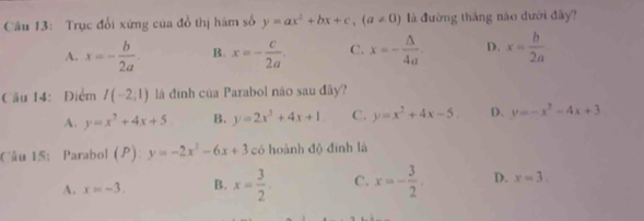 Trục đổi xứng của đồ thị hám số y=ax^2+bx+c, (a!= 0) là đường tháng náo dưới đây?
A. x=- b/2a . B. x=- c/2a . C. x=- △ /4a . D. x= b/2a 
Cầu 14: Điểm I(-2;1) là định của Parabol nào sau đây?
A. y=x^2+4x+5 B. y=2x^3+4x+1 C. y=x^2+4x-5. D. y=-x^2-4x+3
Câu 15: Parabol (P): y=-2x^2-6x+3 có hoành độ đình là
A. x=-3. B. x= 3/2 . C. x=- 3/2 . D. x=3.