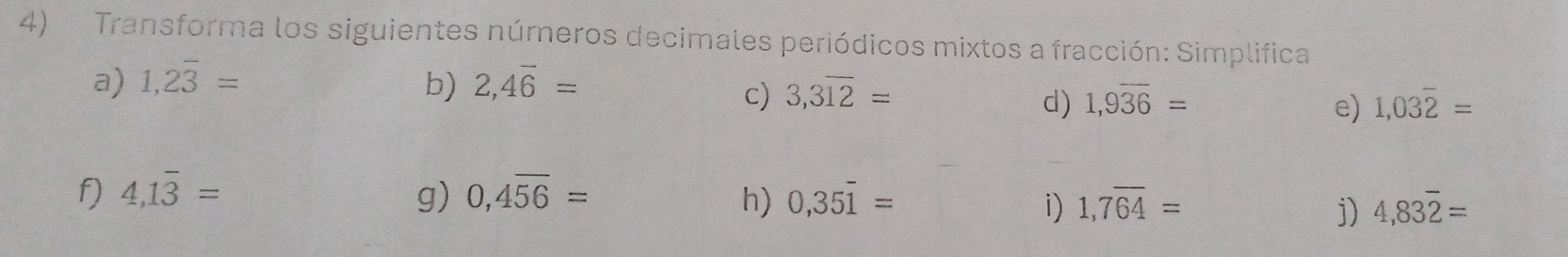 Transforma los siguientes números decimales periódicos mixtos a fracción: Simplifica 
a) 1,2overline 3= b) 2,4overline 6=
c) 3,3overline 12= 1,9overline 36= 1,03overline 2=
d) 
e) 
f 4,1overline 3=
g) 0,4overline 56= h) 0,35overline 1= 1,7overline 64= 4,83overline 2=
i) 
j)