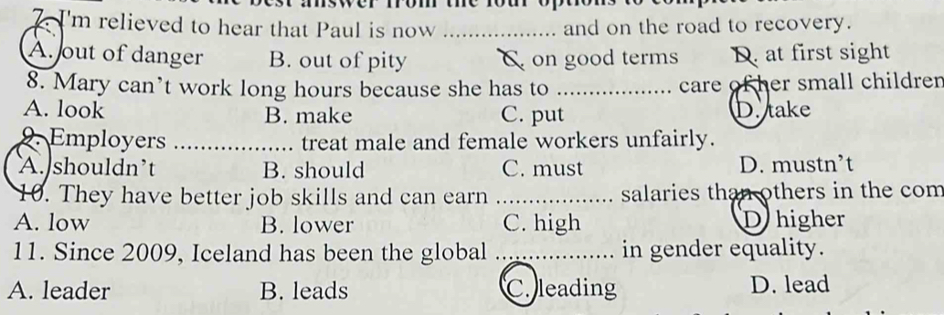 I'm relieved to hear that Paul is now _and on the road to recovery.
A. out of danger B. out of pity C on good terms D. at first sight
8. Mary can’t work long hours because she has to _care of her small children
A. look B. make C. put D. take
2. Employers _treat male and female workers unfairly.
A. shouldn’t B. should C. must D. mustn’t
10. They have better job skills and can earn _salaries than others in the com
A. low B. lower C. high D higher
11. Since 2009, Iceland has been the global _in gender equality.
A. leader B. leads C. leading D. lead