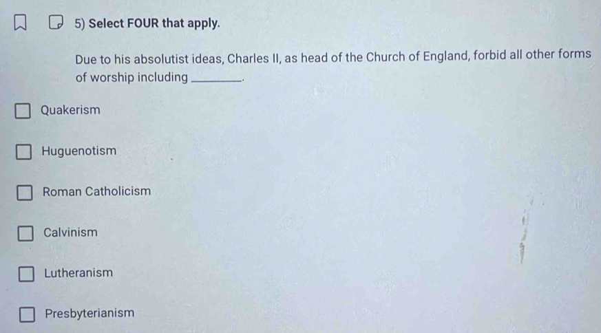 Select FOUR that apply.
Due to his absolutist ideas, Charles II, as head of the Church of England, forbid all other forms
of worship including __.
Quakerism
Huguenotism
Roman Catholicism
Calvinism
Lutheranism
Presbyterianism