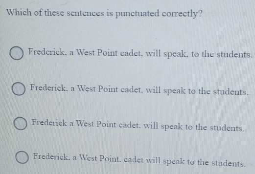 Which of these sentences is punctuated correctly?
Frederick, a West Point cadet, will speak, to the students.
Frederick. a West Point cadet, will speak to the students.
Frederick a West Point cadet, will speak to the students.
Frederick, a West Point. cadet will speak to the students.