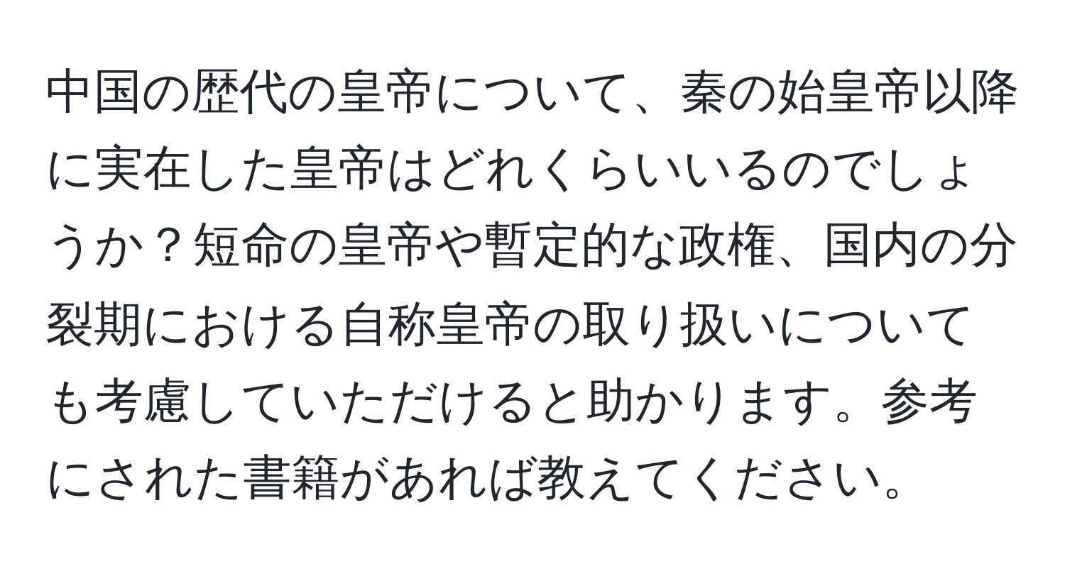 中国の歴代の皇帝について、秦の始皇帝以降に実在した皇帝はどれくらいいるのでしょうか？短命の皇帝や暫定的な政権、国内の分裂期における自称皇帝の取り扱いについても考慮していただけると助かります。参考にされた書籍があれば教えてください。