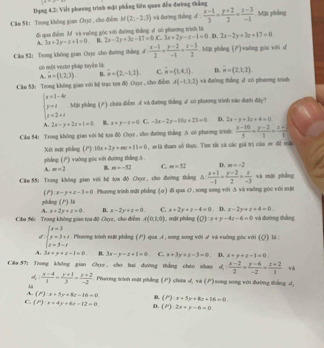 4
Dạng 4.2: Viết phương trình mặt phẳng liên quan đến đường thăng
Câu 51: Trong không gian Oxyz , cho điểm M(2;-2;3) và đường thắng d  (x-1)/3 = (y+2)/2 = (z-3)/-1 . Mặt phầng
di qua điểm Mỹ và vuồng góc với đường thắng đ có phương trình là
A. 3x+2y-z+1=0 B. 2x-2y+3z-17=0.C.3x+2y-z-1=0 D. 2x-2y+3z+17=0.
Câu 52: Trong không gian Oxyz cho đường thắng d :  (x-1)/2 = (y-2)/-1 = (z-3)/2 .  Mặt phẳng (P)vuông góc với đ
có một vectơ pháp tuyến là:
A. overline n=(1;2;3). B. overline n=(2;-1,2). C. n=(1,4,1). D. overline n=(2;1;2).
Câu 53: Trong không gian với hệ trục tọa độ Oxyz , cho điểm A(-1,3,2) và đường thẳng đ có phương trinh
beginarrayl x=1-4t y=t z=2+tendarray.. Mặt phẳng (P) chứa điễm A và đường thẳng A có phương trình nào đưới đây?
A. 2x-y+2z+1=0. B. x+y-z=0 C. -3x-2y-10z+23=0. D. 2x-y+3z+4=0.
Câu 54: Trong không gian với hệ tọa độ Oxyz , cho đường thắng Δ có phương trinh:  (x-10)/5 = (y-2)/1 = (z+2)/1 
Xét mặt phẳng (P): 10x+2y+mz+11=0 , m là tham số thực. Tìm tất cả các giá trị của m đề mặ
phẳng (P) vuông góc với đường thẳng △
A. m=2
B. m=-52 C. m=52 D. m=-2
*  Câu 55: Trong không gian với hệ tọa độ Oxyz , cho đường thắng Δ:  (x+1)/-1 = (y-2)/2 = z/-3  và mặt phẳng
(P): x-y+z-3=0. Phương trình mặt phẳng (α) đi qua O, song song với Δ và vuông góc với mặt
phẳng (P) là
A. x+2y+z=0. B. x-2y+z=0. C. x+2y+z-4=0. D. x-2y+z+4=0.
Câu 56: Trong không gian tọa độ Oxyz, cho điểm A(0;1;0) , mặt phẳng (Q): :x+y-4z-6=0 và đường thắng
d:beginarrayl x=3 y=3+t z=5-tendarray.. Phương trình mặt phẳng (P) qua A, song song với d và vuông góc với (Q) là :
A. 3x+y+z-1=0. B. 3x-y-z+1=0. C. x+3y+z-3=0. D. x+y+z-1=0.
Câu 57: Trong không gian Oxyz , cho hai đường thẳng chéo nhau d_1: (x-2)/2 = (y-6)/-2 = (z+2)/1  và
d_2: (x-4)/1 = (y+1)/3 = (z+2)/-2 . Phương trình mặt phẳng (P) chứa dị và (P)song song với đường thắng d_2
là
A. (P):x+5y+8z-16=0. :x+5y+8z+16=0.
B. (P)
C. (P):x+4y+6z-12=0. ( P) l:2x+y-6=0.
D.
a