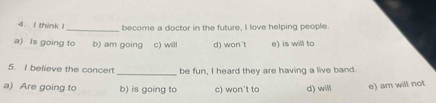 think I _become a doctor in the future, I love helping people.
a) Is going to b) am going c) will d) won´t e) is will to
5. I believe the concert _be fun, I heard they are having a live band.
a) Are going to b) is going to c) won’t to d) will e) am will not