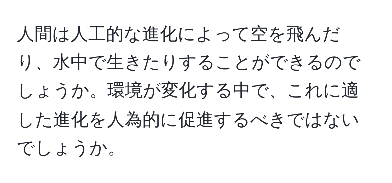 人間は人工的な進化によって空を飛んだり、水中で生きたりすることができるのでしょうか。環境が変化する中で、これに適した進化を人為的に促進するべきではないでしょうか。