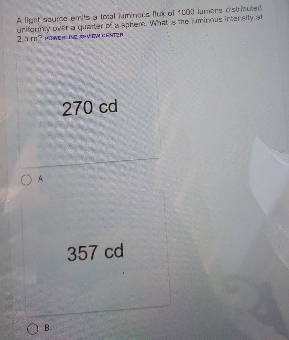 A light source emits a total luminous flux of 1000 lumens distributed
uniformly over a quarter of a sphere. What is the luminous intensity at
2.5 m? POWERLInE rEviEW cENTER
270 cd
A
357 cd
B