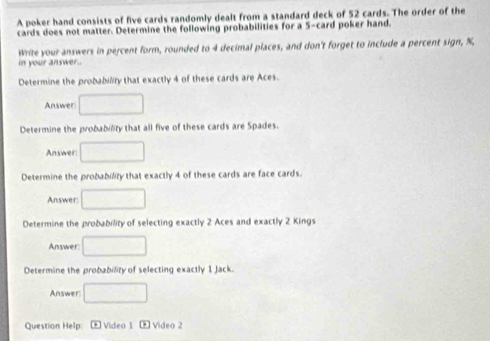 A poker hand consists of five cards randomly dealt from a standard deck of 52 cards. The order of the 
cards does not matter. Determine the following probabilities for a 5 -card poker hand. 
Write your answers in percent form, rounded to 4 decimal places, and don't forget to include a percent sign, %
in your answer 
Determine the probability that exactly 4 of these cards are Aces. 
Answer □ 
Determine the probability that all five of these cards are Spades. 
Answer: □ 
Determine the probability that exactly 4 of these cards are face cards. 
Answer: □ 
Determine the probability of selecting exactly 2 Aces and exactly 2 Kings 
Answer: □ 
Determine the probability of selecting exactly 1 Jack. 
Answer □ 
Question Help: * Vídeo 1 Video 2