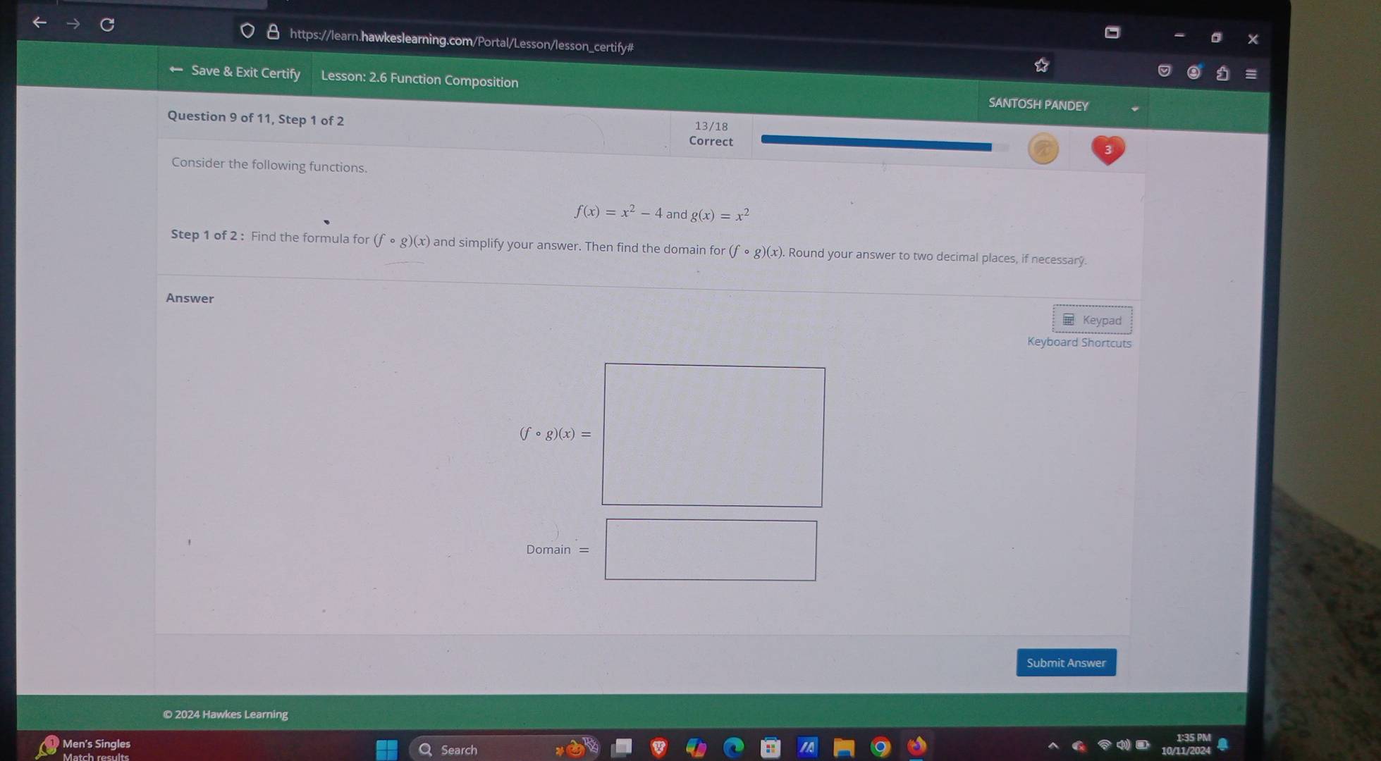 Save & Exit Certify Lesson: 2.6 Function Composition SANTOSH PANDEY 
Question 9 of 11, Step 1 of 2 
13/18 
Correct 
Consider the following functions.
f(x)=x^2-4 and g(x)=x^2
Step 1 of 2 : Find the formula for (fcirc g)(x) and simplify your answer. Then find the domain or (fcirc g)(x). Round your answer to two decimal places, if necessary. 
Answer Keypad 
Keyboard Shortcuts
(fcirc g)(x)=
Domain 
Submit Answer 
© 2024 Hawkes Learning 
Men's Singles Search 
Match results