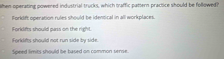 When operating powered industrial trucks, which traffic pattern practice should be followed?
Forklift operation rules should be identical in all workplaces.
Forklifts should pass on the right.
Forklifts should not run side by side.
Speed limits should be based on common sense.