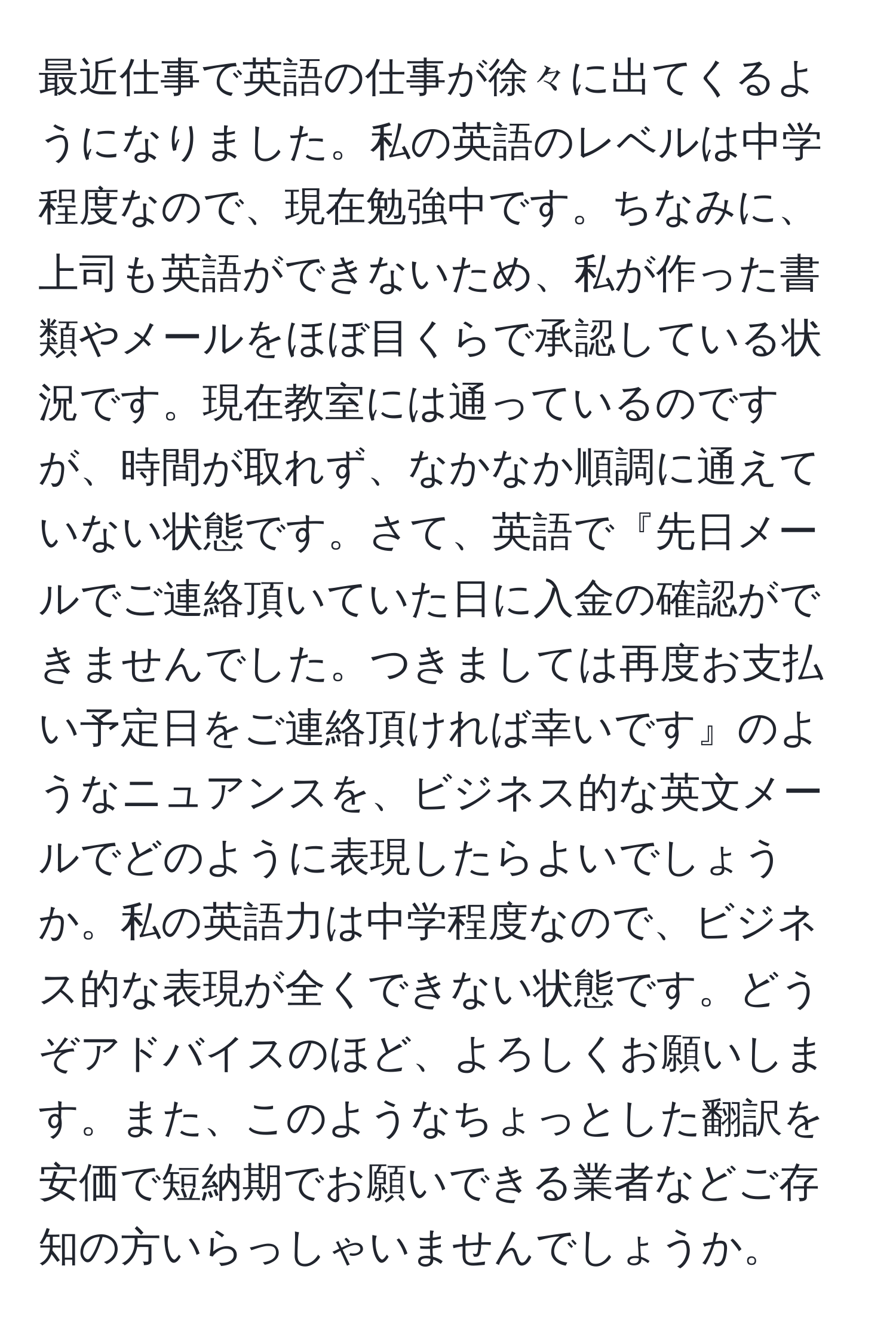 最近仕事で英語の仕事が徐々に出てくるようになりました。私の英語のレベルは中学程度なので、現在勉強中です。ちなみに、上司も英語ができないため、私が作った書類やメールをほぼ目くらで承認している状況です。現在教室には通っているのですが、時間が取れず、なかなか順調に通えていない状態です。さて、英語で『先日メールでご連絡頂いていた日に入金の確認ができませんでした。つきましては再度お支払い予定日をご連絡頂ければ幸いです』のようなニュアンスを、ビジネス的な英文メールでどのように表現したらよいでしょうか。私の英語力は中学程度なので、ビジネス的な表現が全くできない状態です。どうぞアドバイスのほど、よろしくお願いします。また、このようなちょっとした翻訳を安価で短納期でお願いできる業者などご存知の方いらっしゃいませんでしょうか。