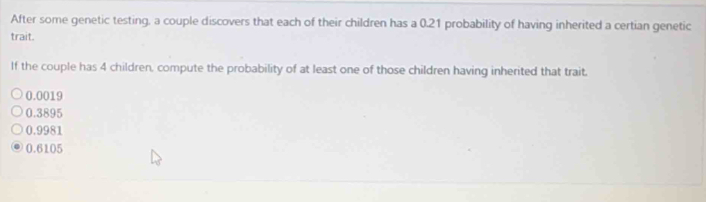 After some genetic testing, a couple discovers that each of their children has a 0.21 probability of having inherited a certian genetic
trait.
If the couple has 4 children, compute the probability of at least one of those children having inherited that trait.
0.0019
0.3895
0.9981
0.6105