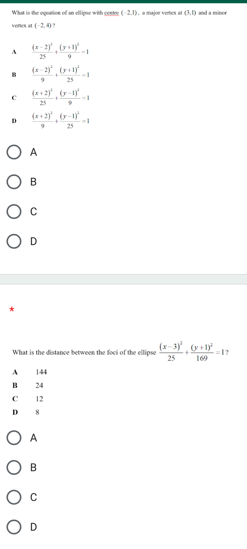 What is the equation of an ellipse with centre (-2,1) , a major vertex at (3,1) and a minor
vertex at (-2,4) ?
A frac (x-2)^225+frac (y+1)^29=1
B frac (x-2)^29+frac (y+1)^225=1
C frac (x+2)^225+frac (y-1)^29=1
D frac (x+2)^29+frac (y-1)^225=1
A
B
C
D
What is the distance between the foci of the ellipse frac (x-3)^225+frac (y+1)^2169=1 ?
A 144
B 24
C 12
D₹ 8
A
B
C
D